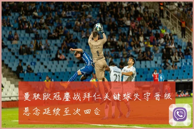 曼联欧冠鏖战拜仁关键球失守晋级悬念延续至次回合