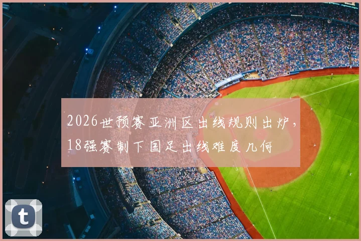 2026世预赛亚洲区出线规则出炉，18强赛制下国足出线难度几何
