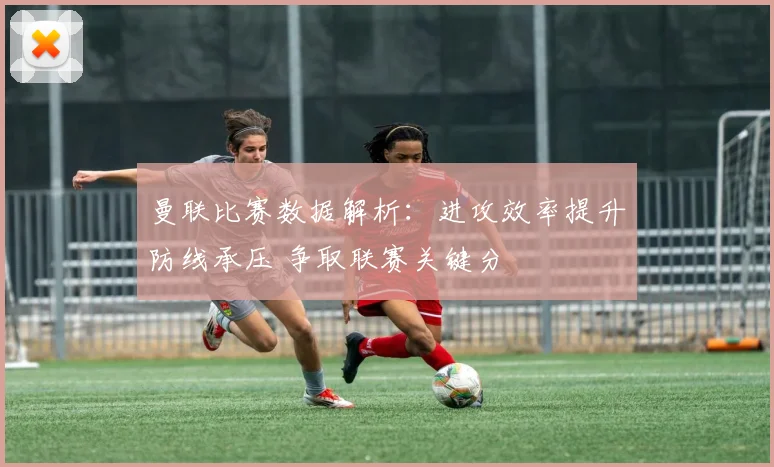 曼联比赛数据解析：进攻效率提升防线承压 争取联赛关键分