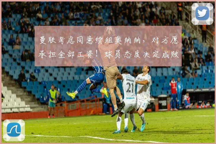 曼联考虑同意续租奥纳纳，对方愿承担全部工资！球员态度决定成败