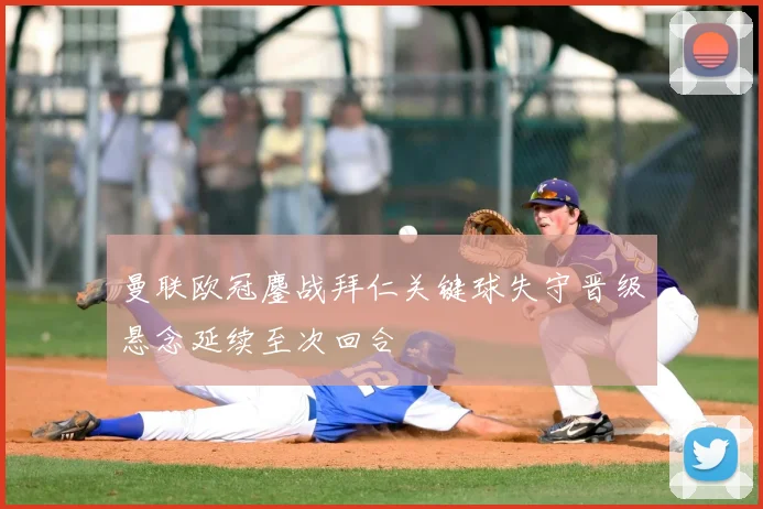 曼联欧冠鏖战拜仁关键球失守晋级悬念延续至次回合