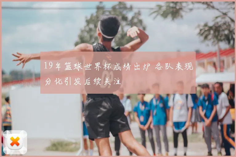 19年篮球世界杯成绩出炉 各队表现分化引发后续关注
