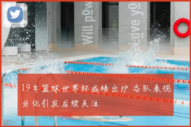 19年篮球世界杯成绩出炉 各队表现分化引发后续关注