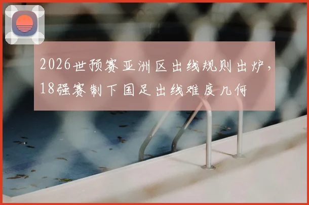 2026世预赛亚洲区出线规则出炉，18强赛制下国足出线难度几何