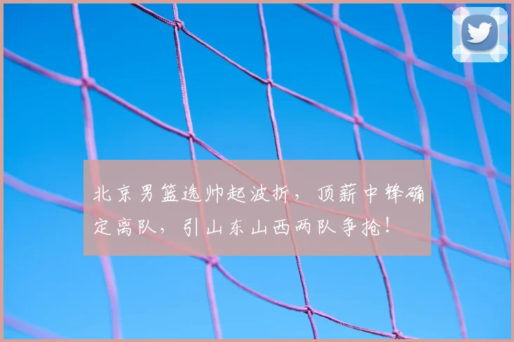 北京男篮选帅起波折，顶薪中锋确定离队，引山东山西两队争抢！