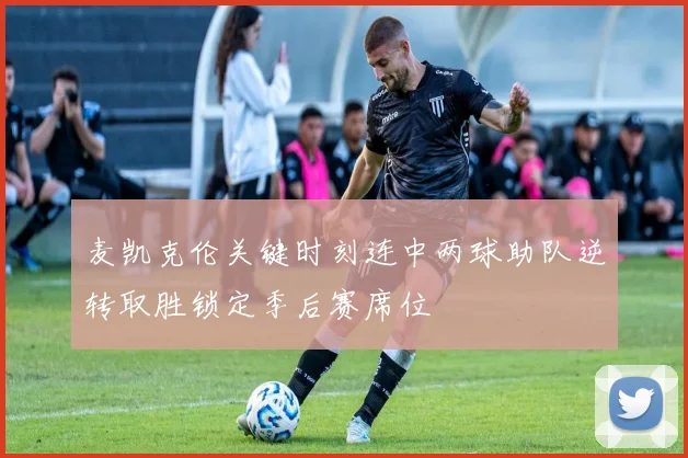 麦凯克伦关键时刻连中两球助队逆转取胜锁定季后赛席位
