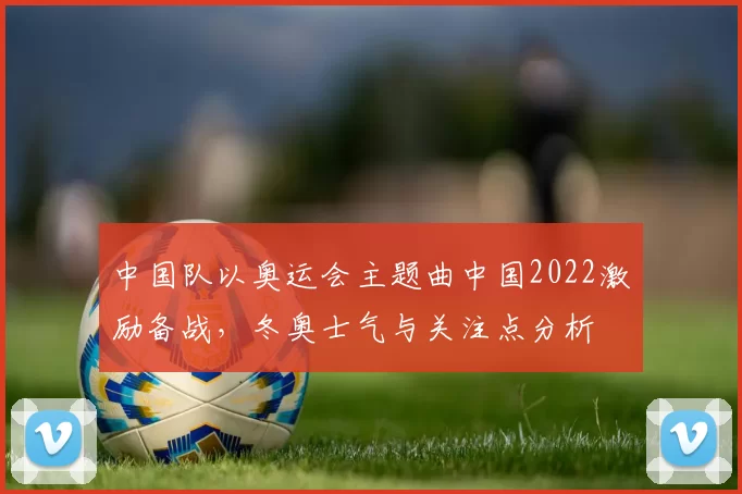 中国队以奥运会主题曲中国2022激励备战，冬奥士气与关注点分析