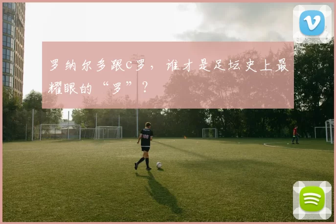 罗纳尔多跟c罗，谁才是足坛史上最耀眼的“罗”？