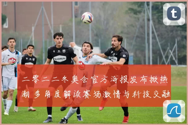 二零二二冬奥会官方海报发布掀热潮 多角度解读赛场激情与科技交融