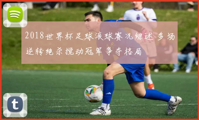 2018世界杯足球滚球赛况综述 多场逆转绝杀搅动冠军争夺格局