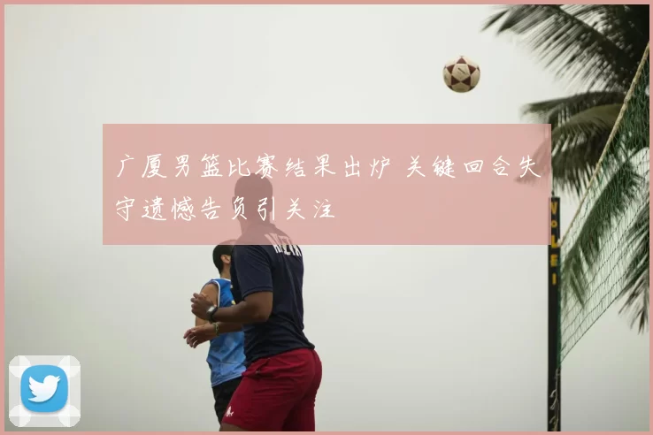 广厦男篮比赛结果出炉 关键回合失守遗憾告负引关注