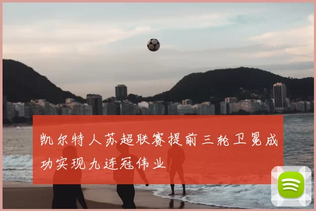 凯尔特人苏超联赛提前三轮卫冕成功实现九连冠伟业