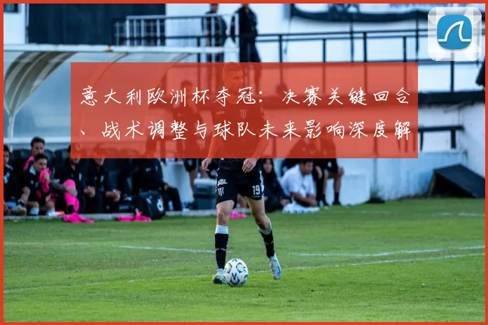 意大利欧洲杯夺冠：决赛关键回合、战术调整与球队未来影响深度解读