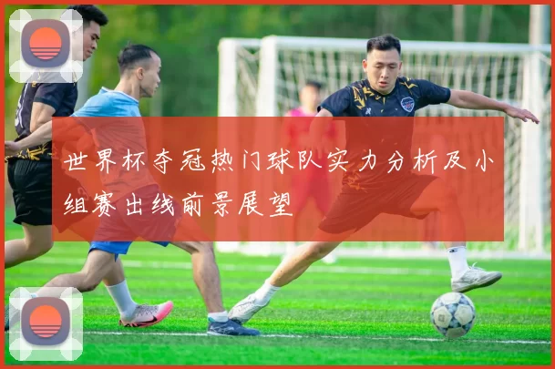世界杯夺冠热门球队实力分析及小组赛出线前景展望