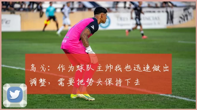 乌戈：作为球队主帅我也迅速做出调整，需要把势头保持下去