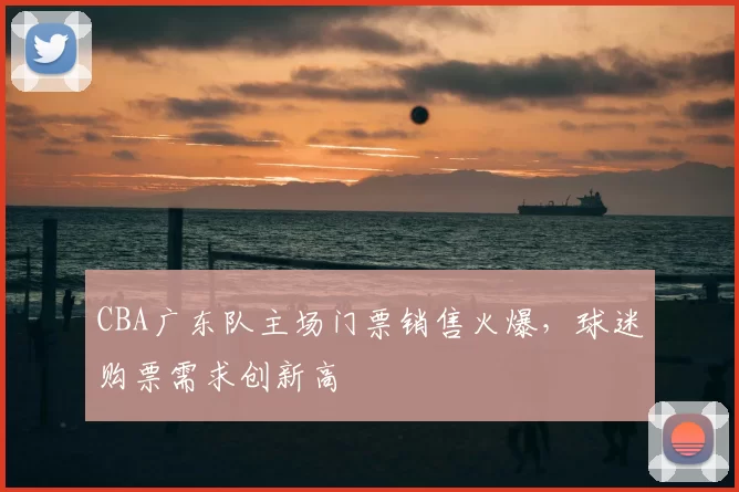 CBA广东队主场门票销售火爆,球迷购票需求创新高
