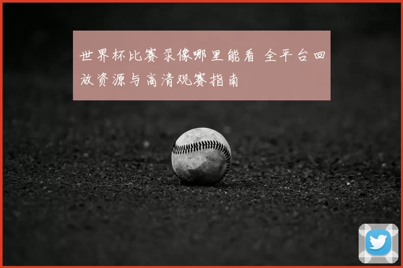 世界杯比赛录像哪里能看 全平台回放资源与高清观赛指南