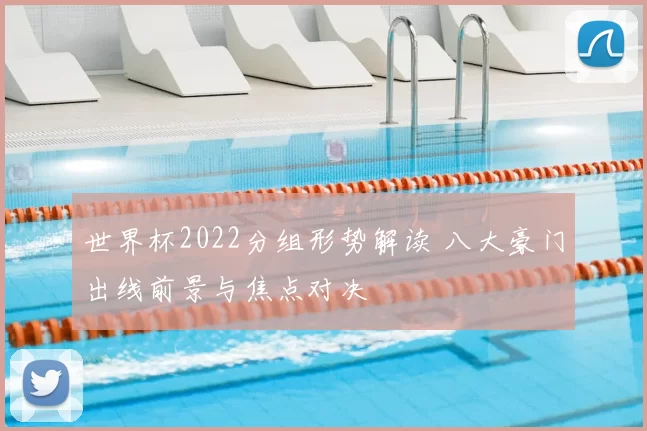世界杯2022分组形势解读 八大豪门出线前景与焦点对决