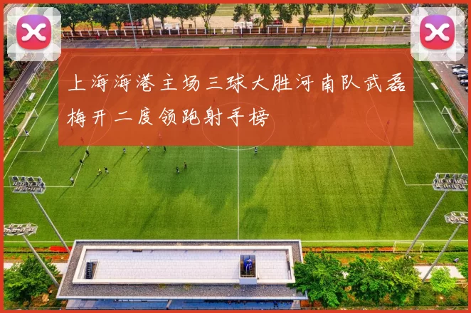 上海海港主场三球大胜河南队武磊梅开二度领跑射手榜