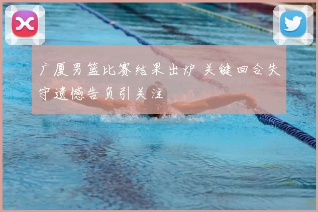 广厦男篮比赛结果出炉 关键回合失守遗憾告负引关注