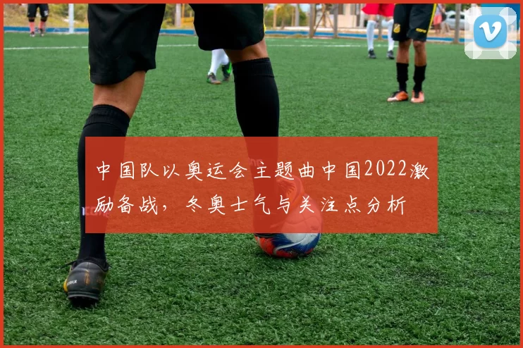 中国队以奥运会主题曲中国2022激励备战，冬奥士气与关注点分析