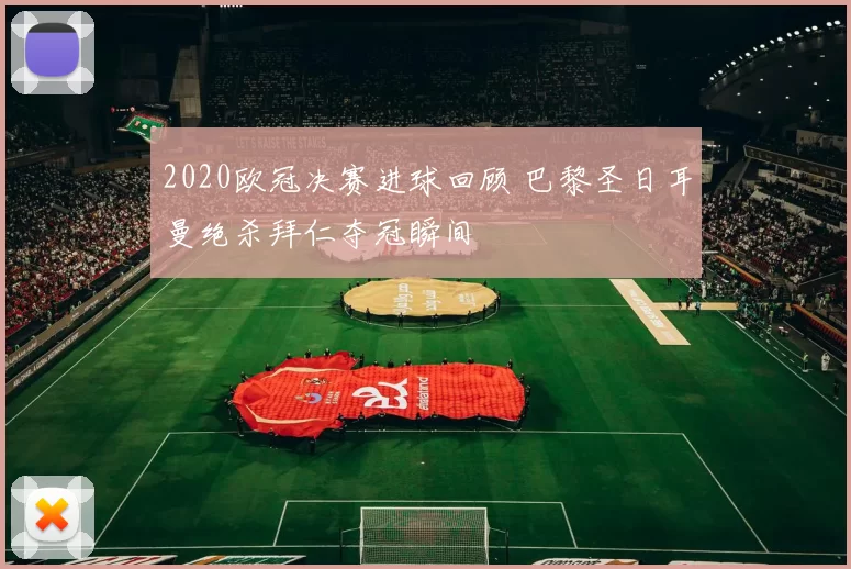 2020欧冠决赛进球回顾 巴黎圣日耳曼绝杀拜仁夺冠瞬间