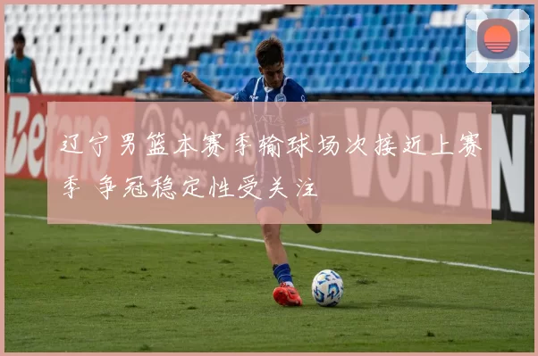辽宁男篮本赛季输球场次接近上赛季 争冠稳定性受关注