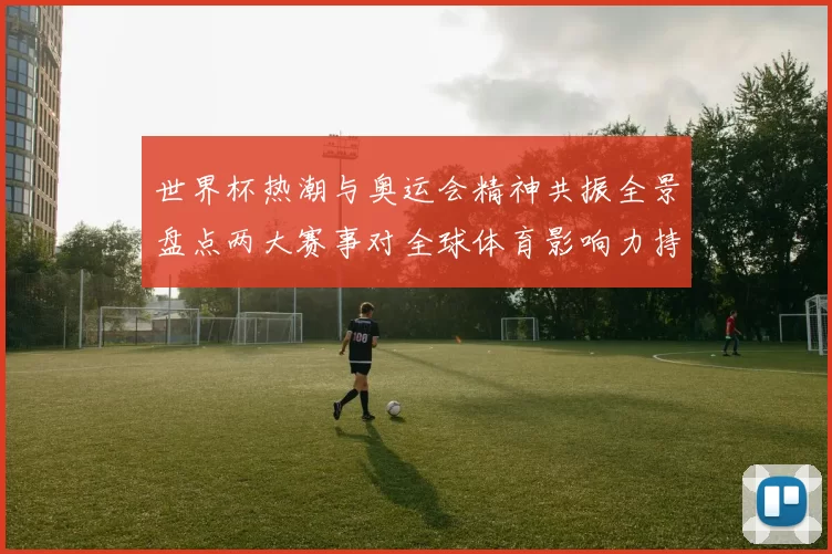 世界杯热潮与奥运会精神共振全景盘点两大赛事对全球体育影响力持续