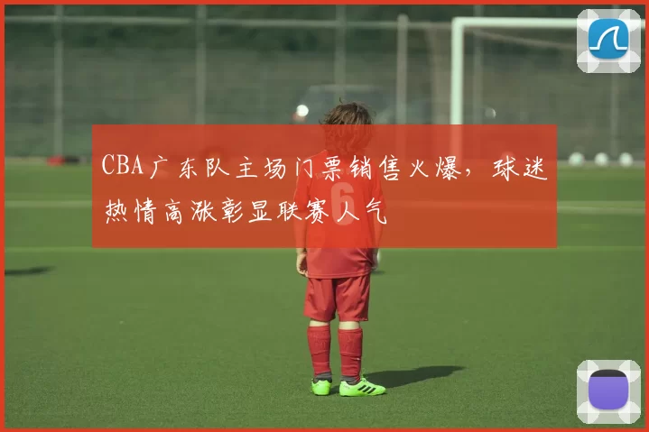 CBA广东队主场门票销售火爆,球迷热情高涨彰显联赛人气