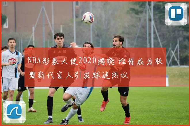 NBA形象大使2020揭晓 谁将成为联盟新代言人引发球迷热议