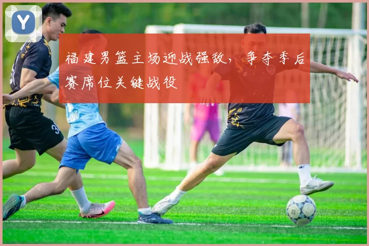 福建男篮主场迎战强敌，争夺季后赛席位关键战役