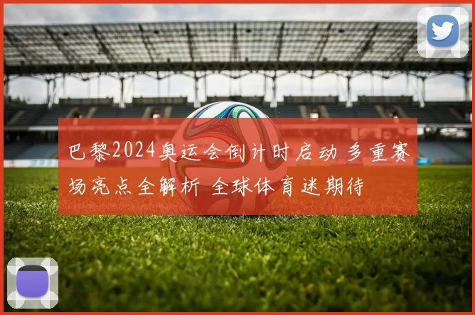 巴黎2024奥运会倒计时启动 多重赛场亮点全解析 全球体育迷期待