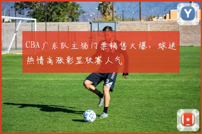 CBA广东队主场门票销售火爆,球迷热情高涨彰显联赛人气