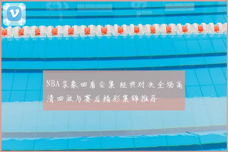 NBA录象回看合集 经典对决全场高清回放与赛后精彩集锦推荐