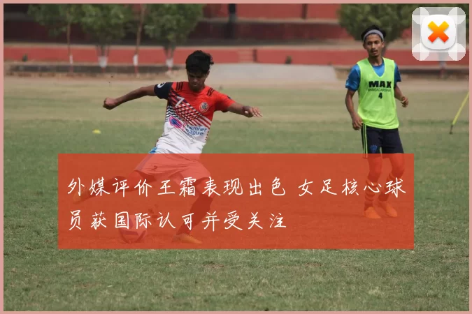 外媒评价王霜表现出色 女足核心球员获国际认可并受关注