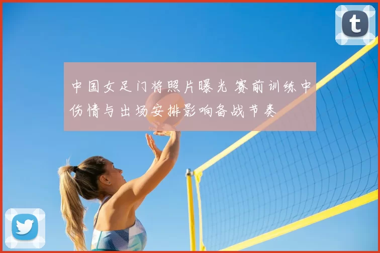 中国女足门将照片曝光 赛前训练中伤情与出场安排影响备战节奏