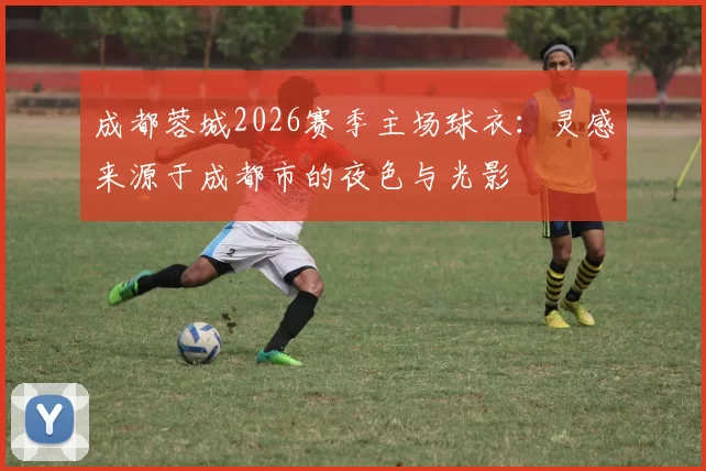 成都蓉城2026赛季主场球衣:灵感来源于成都市的夜色与光影