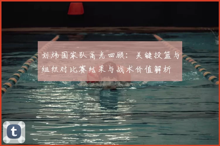 刘炜国家队高光回顾:关键投篮与组织对比赛结果与战术价值解析