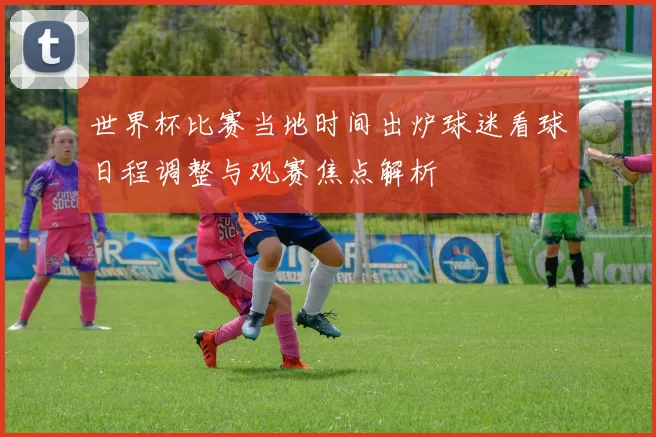 世界杯比赛当地时间出炉球迷看球日程调整与观赛焦点解析