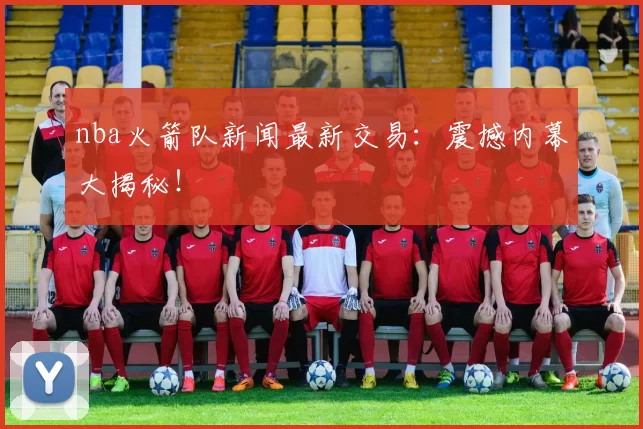 nba火箭队新闻最新交易：震撼内幕大揭秘！