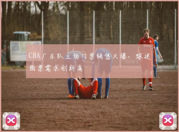 CBA广东队主场门票销售火爆,球迷购票需求创新高