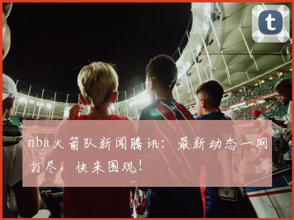 nba火箭队新闻腾讯:最新动态一网打尽,快来围观!