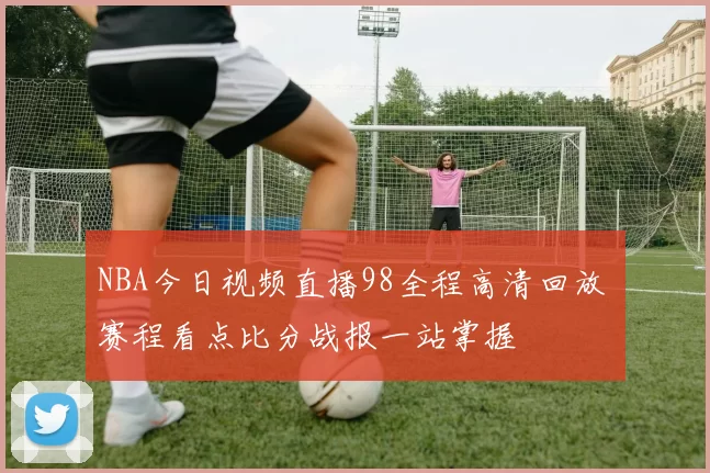 NBA今日视频直播98全程高清回放 赛程看点比分战报一站掌握