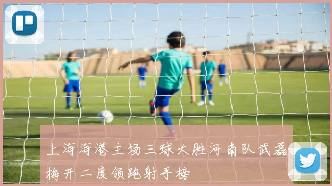 上海海港主场三球大胜河南队武磊梅开二度领跑射手榜